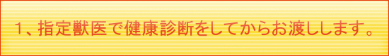 １、指定獣医で健康診断をしてからお渡しします