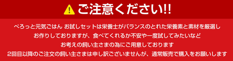 ご注意下さい!! ぺろっと元気ごはん お試しセットは栄養士がバランスのとれた栄養素と素材を厳選しお作りしておりますが、食べてくれるか不安や一度試してみたいなどお考えの飼い主さまの為にご用意しております。2回目以降のご注文の飼い主さまは申し訳ございませんが、通常販売で購入をお願いします